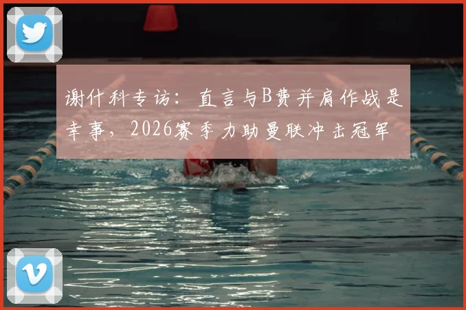 谢什科专访：直言与B费并肩作战是幸事，2026赛季力助曼联冲击冠军奖杯
