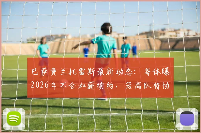巴萨费兰托雷斯最新动态：每体曝2026年不会加薪续约，若离队将协商转会，未来去向引关注