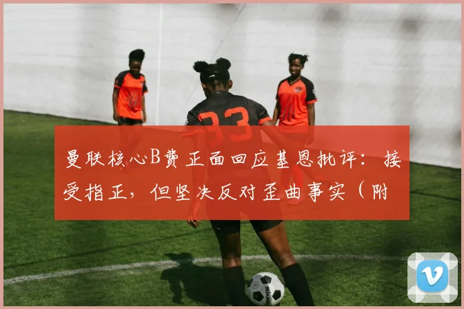 曼联核心B费正面回应基恩批评：接受指正，但坚决反对歪曲事实（附完整访谈解析）