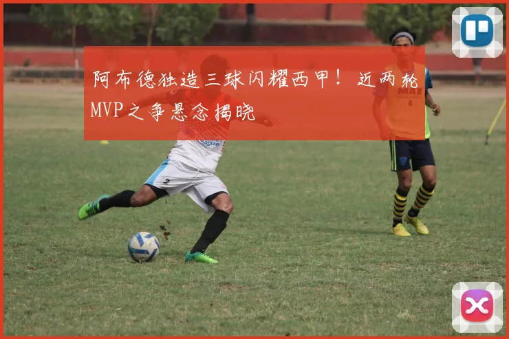 阿布德独造三球闪耀西甲！近两轮MVP之争悬念揭晓