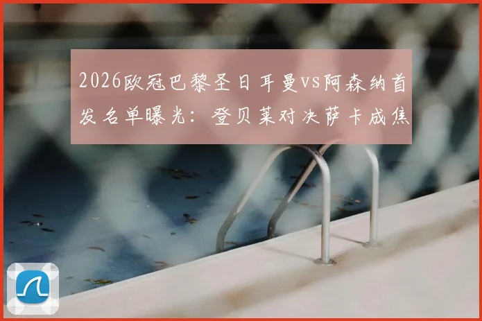 2026欧冠巴黎圣日耳曼vs阿森纳首发名单曝光：登贝莱对决萨卡成焦点，哲凯赖什替补引热议，赛前战术解析与球员数据全览