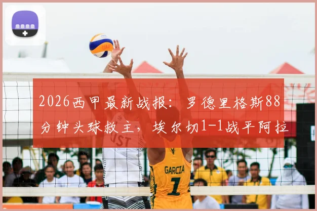 2026西甲最新战报:罗德里格斯88分钟头球救主,埃尔切1-1战平阿拉维斯,附全场数据分析与积分榜影响解读