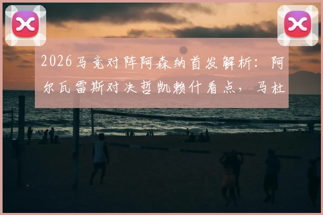 2026马竞对阵阿森纳首发解析:阿尔瓦雷斯对决哲凯赖什看点,马杜埃凯位置与战术影响全览