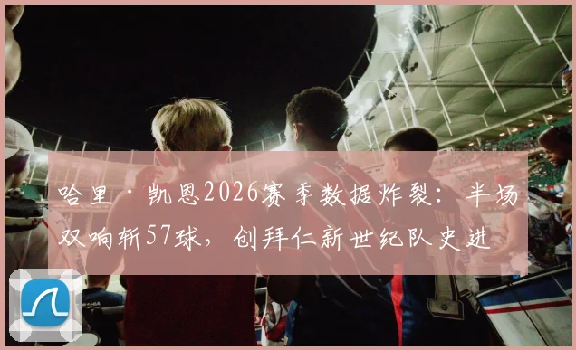 哈里·凯恩2026赛季数据炸裂：半场双响斩57球，创拜仁新世纪队史进球纪录，解析其如何登顶队史射手王