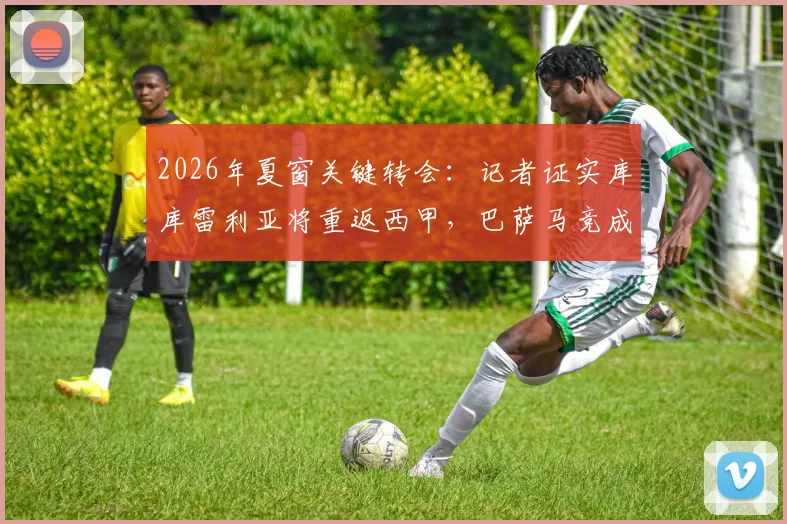 2026年夏窗关键转会:记者证实库库雷利亚将重返西甲,巴萨马竞成唯二潜在下家