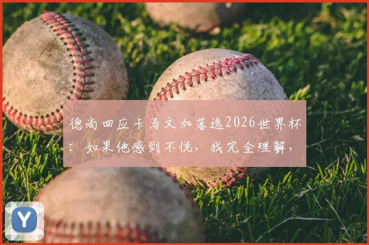 德尚回应卡马文加落选2026世界杯：如果他感到不悦，我完全理解，详解法国队中场选人考量
