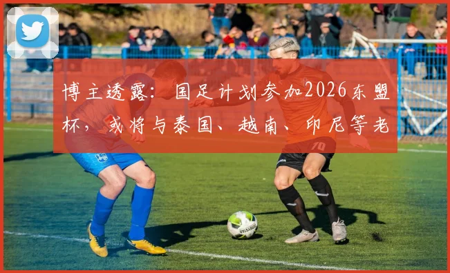 博主透露：国足计划参加2026东盟杯，或将与泰国、越南、印尼等老对手再度交锋