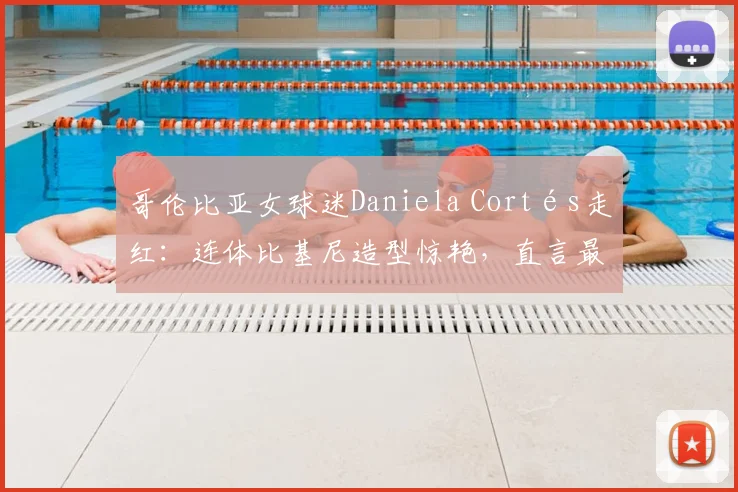 哥伦比亚女球迷Daniela Cortés走红：连体比基尼造型惊艳，直言最爱J罗，2026近况如何？