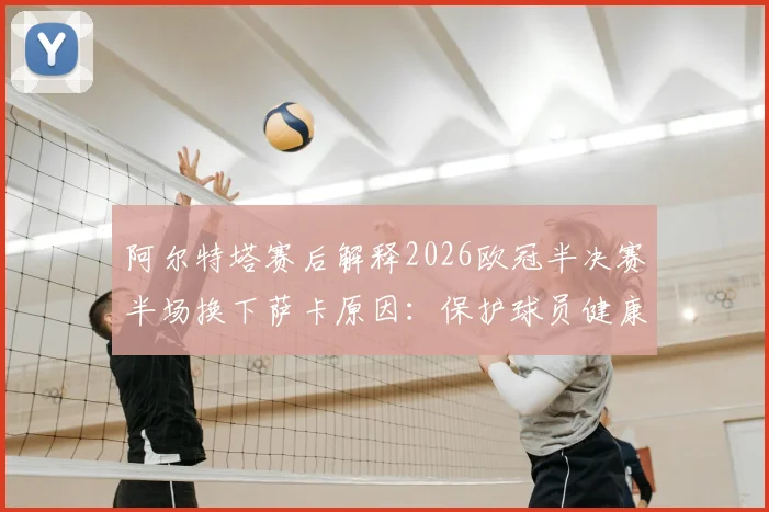 阿尔特塔赛后解释2026欧冠半决赛半场换下萨卡原因:保护球员健康是第一要务,详解阿森纳次回合晋级决赛战术布置与决心