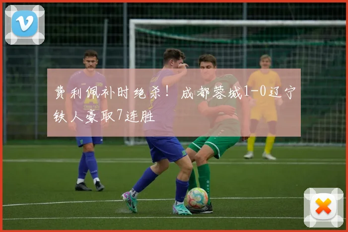 费利佩补时绝杀!成都蓉城1-0辽宁铁人豪取7连胜