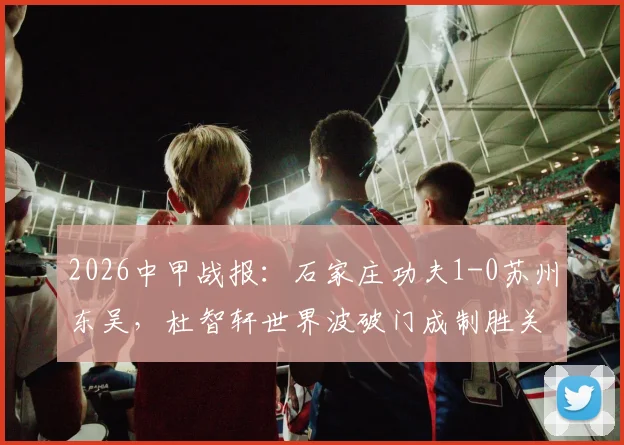 2026中甲战报:石家庄功夫1-0苏州东吴,杜智轩世界波破门成制胜关键,附比赛录像入口