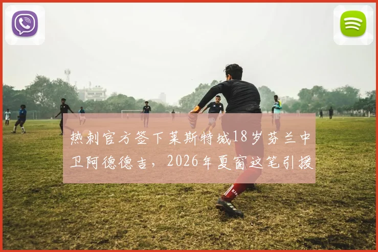热刺官方签下莱斯特城18岁芬兰中卫阿德德吉，2026年夏窗这笔引援能给球队后防带来什么？