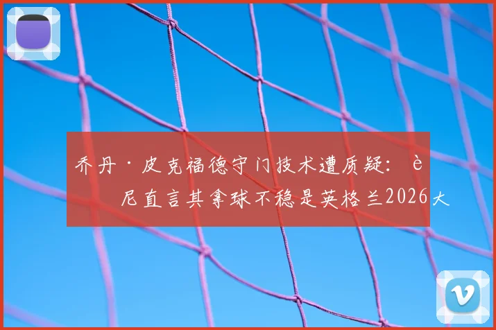 乔丹·皮克福德守门技术遭质疑：迪尼直言其拿球不稳是英格兰2026大赛的致命隐患