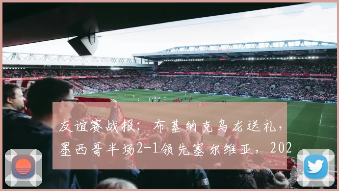 友谊赛战报：布基纳克乌龙送礼，墨西哥半场2-1领先塞尔维亚，2026热身赛全场进球视频集锦