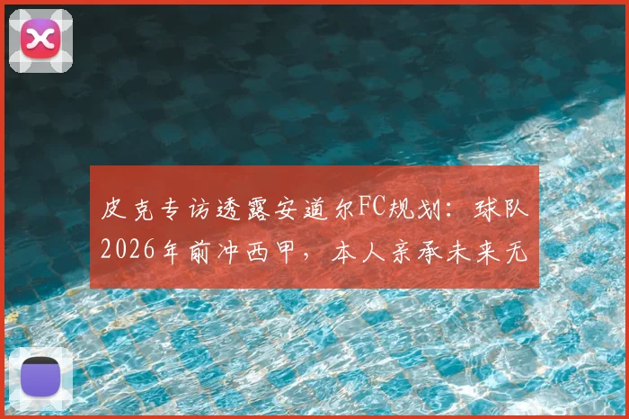皮克专访透露安道尔FC规划：球队2026年前冲西甲，本人亲承未来无意执教生涯