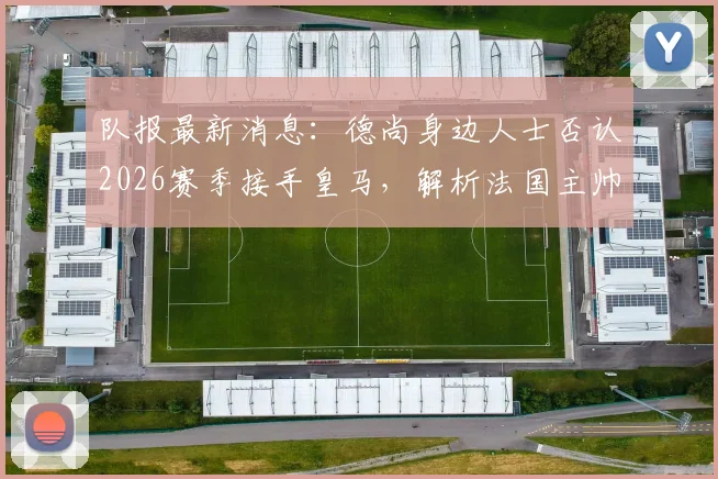队报最新消息:德尚身边人士否认2026赛季接手皇马,解析法国主帅未来去向与皇马选帅内幕