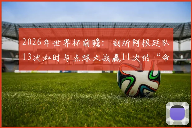 2026年世界杯前瞻:剖析阿根廷队13次加时与点球大战赢11次的“命硬”传统,点球决胜秘诀