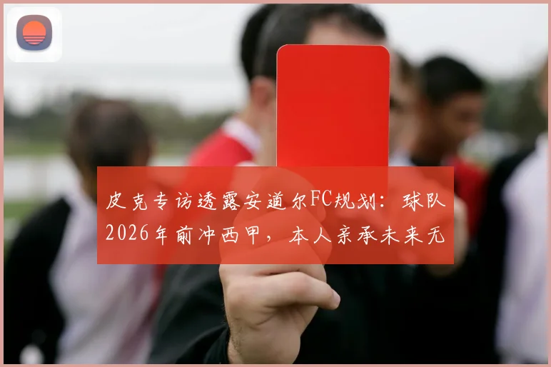 皮克专访透露安道尔FC规划:球队2026年前冲西甲,本人亲承未来无意执教生涯