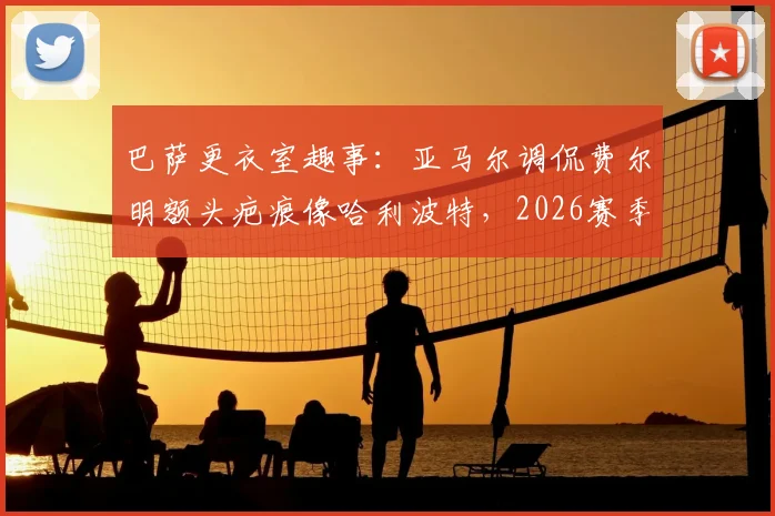 巴萨更衣室趣事：亚马尔调侃费尔明额头疤痕像哈利波特，2026赛季这竟是逆转信号？