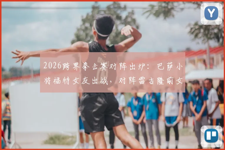 2026跨界拳击赛对阵出炉：巴萨小将福特女友出战，对阵雷吉隆前女友，网红拳赛女选手身份揭秘