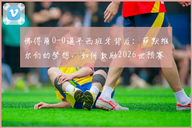 佛得角0-0逼平西班牙背后：萨默维尔们的梦想，如何激励2026世预赛的黑马征程？