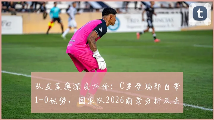 队友莱奥深度评价：C罗登场即自带1-0优势，国家队2026前景分析及去留探讨
