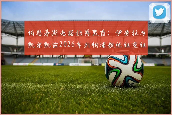 伯恩茅斯老搭档再聚首：伊劳拉与凯尔凯兹2026年利物浦教练组重组前瞻，解析两人战术风格与合作前景