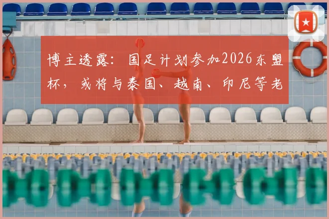 博主透露:国足计划参加2026东盟杯,或将与泰国、越南、印尼等老对手再度交锋