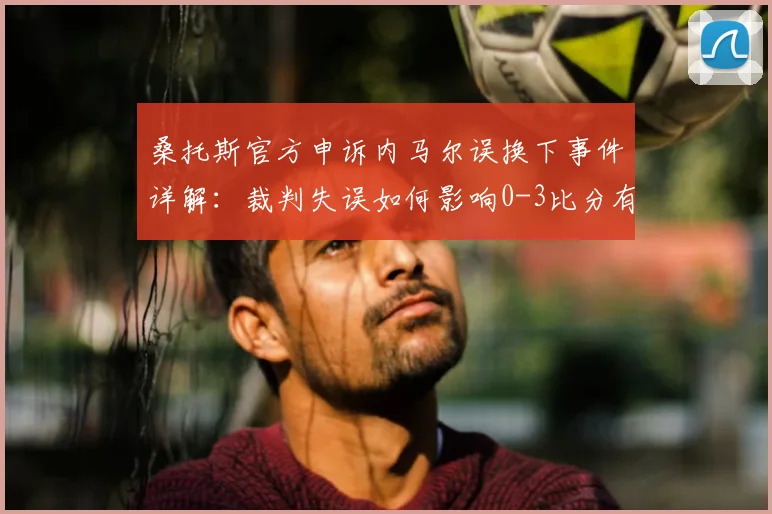 桑托斯官方申诉内马尔误换下事件详解:裁判失误如何影响0-3比分有效性,巴甲争议判罚案例分析