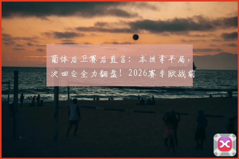 葡体后卫赛后直言:本该拿平局,次回合全力翻盘!2026赛季欧战前景分析