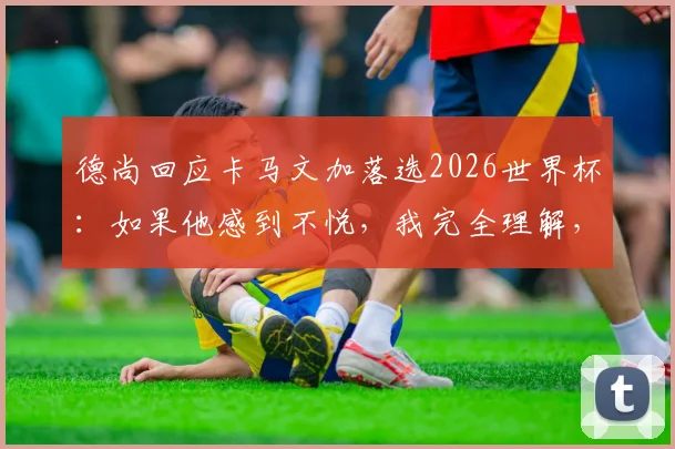 德尚回应卡马文加落选2026世界杯:如果他感到不悦,我完全理解,详解法国队中场选人考量