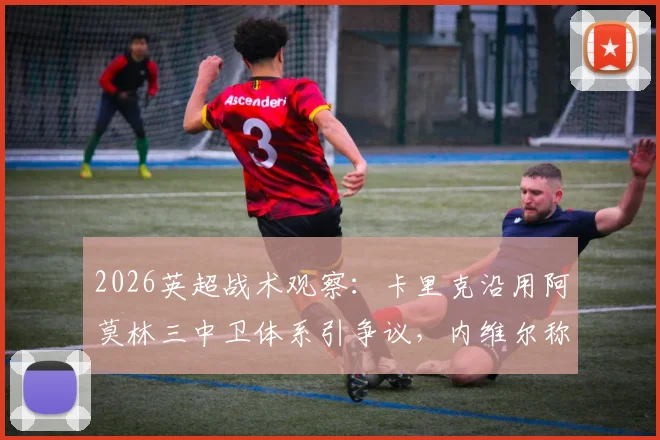 2026英超战术观察:卡里克沿用阿莫林三中卫体系引争议,内维尔称其“务实”选择背后的战术思考