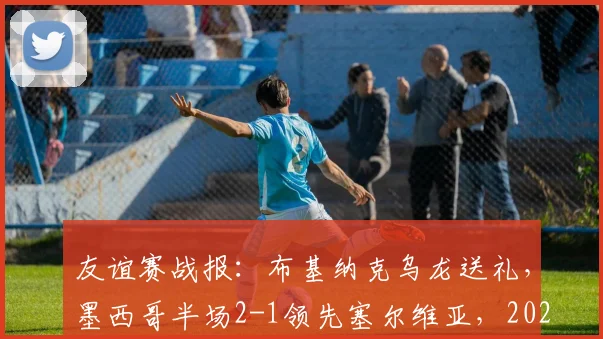 友谊赛战报：布基纳克乌龙送礼，墨西哥半场2-1领先塞尔维亚，2026热身赛全场进球视频集锦