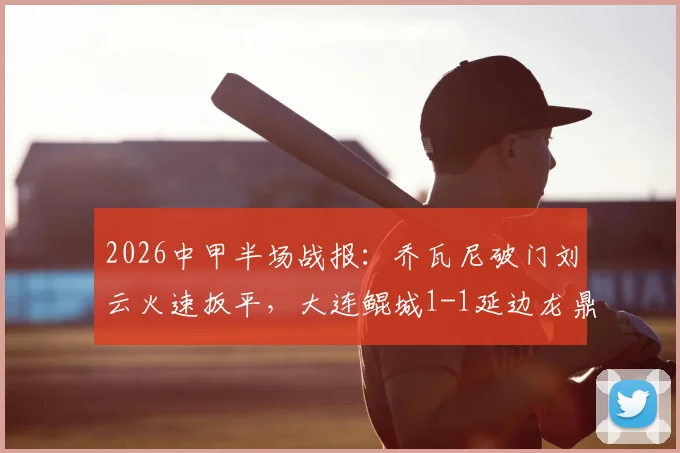 2026中甲半场战报:乔瓦尼破门刘云火速扳平,大连鲲城1-1延边龙鼎战术解析与球员看点