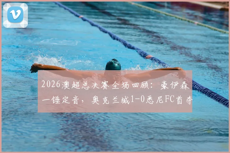 2026澳超总决赛全场回顾:豪伊森一锤定音,奥克兰城1-0悉尼FC首夺总冠军录像集锦