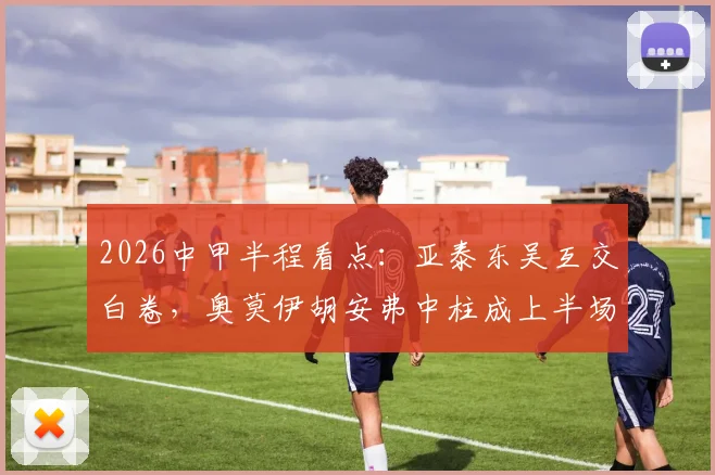 2026中甲半程看点:亚泰东吴互交白卷,奥莫伊胡安弗中柱成上半场最大遗憾