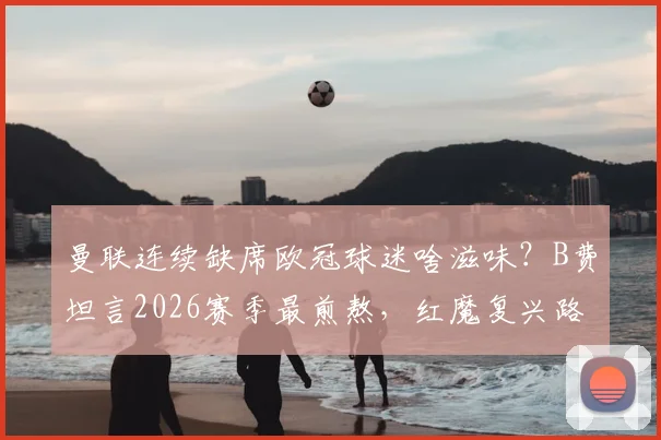 曼联连续缺席欧冠球迷啥滋味？B费坦言2026赛季最煎熬，红魔复兴路在何方