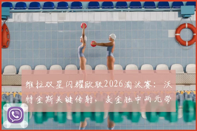 维拉双星闪耀欧联2026淘汰赛：沃特金斯关键传射，麦金独中两元带队4-1大胜诺丁汉森林，昂首挺进决赛