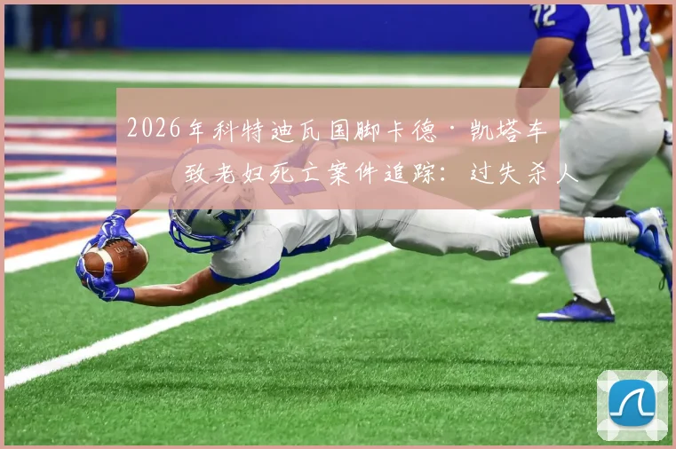 2026年科特迪瓦国脚卡德·凯塔车祸致老妇死亡案件追踪：过失杀人指控与审理程序深度解析