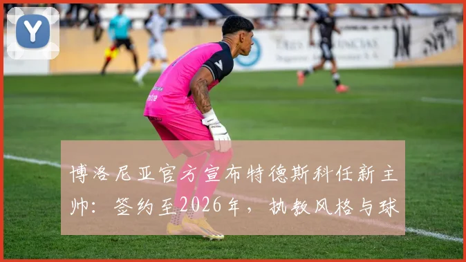 博洛尼亚官方宣布特德斯科任新主帅：签约至2026年，执教风格与球队未来展望分析