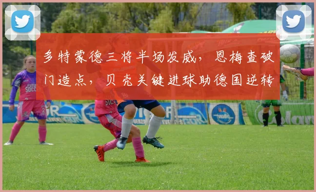 多特蒙德三将半场发威,恩梅查破门造点,贝壳关键进球助德国逆转取胜,解析德甲力量对国家队的影响