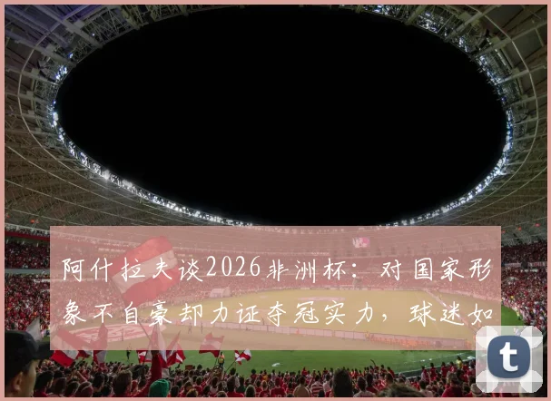 阿什拉夫谈2026非洲杯：对国家形象不自豪却力证夺冠实力，球迷如何理性看待球星表态？