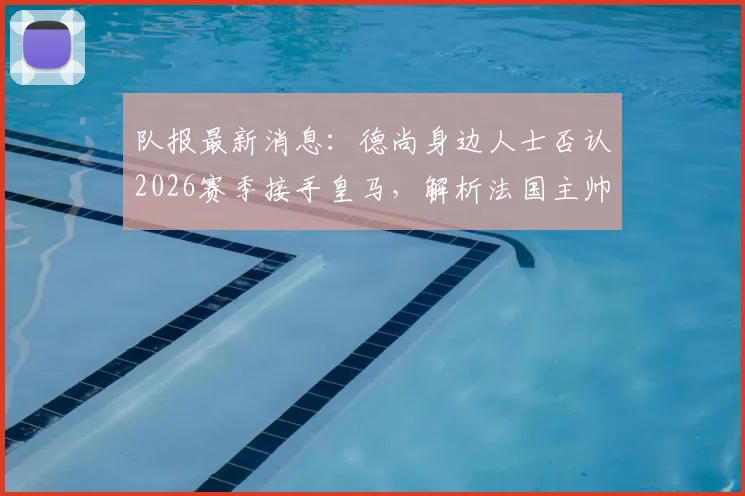 队报最新消息:德尚身边人士否认2026赛季接手皇马,解析法国主帅未来去向与皇马选帅内幕