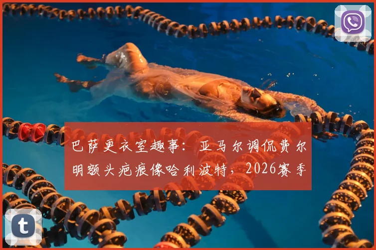 巴萨更衣室趣事：亚马尔调侃费尔明额头疤痕像哈利波特，2026赛季这竟是逆转信号？