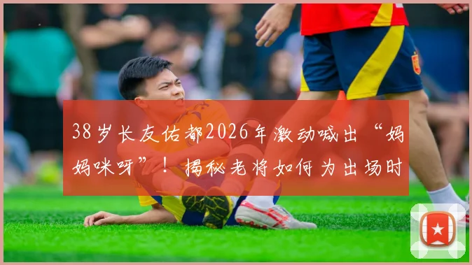 38岁长友佑都2026年激动喊出“妈妈咪呀”！揭秘老将如何为出场时刻做足准备