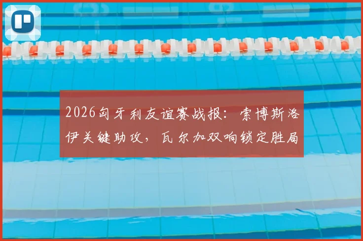 2026匈牙利友谊赛战报:索博斯洛伊关键助攻,瓦尔加双响锁定胜局,匈牙利2-1力克芬兰