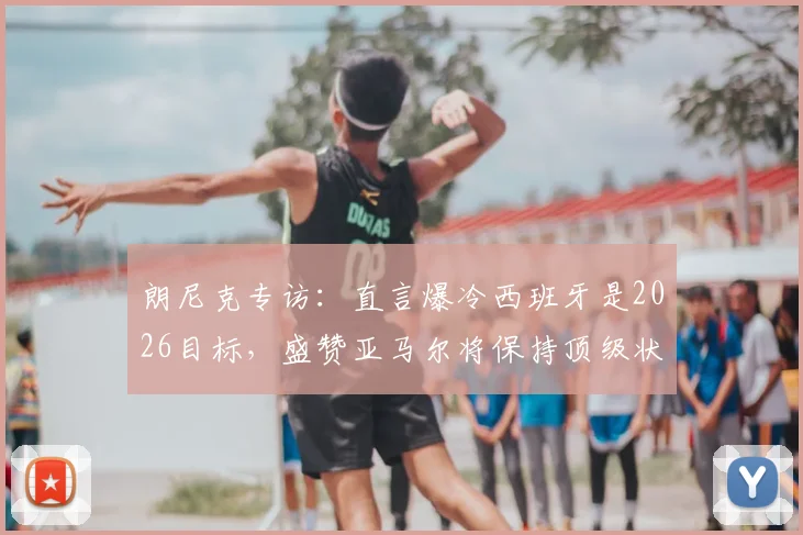 朗尼克专访：直言爆冷西班牙是2026目标，盛赞亚马尔将保持顶级状态十余年