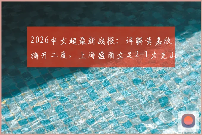 2026中女超最新战报:详解黄嘉欣梅开二度,上海盛丽女足2-1力克山东体彩,附积分榜变动及核心球员数据