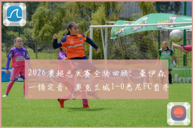 2026澳超总决赛全场回顾：豪伊森一锤定音，奥克兰城1-0悉尼FC首夺总冠军录像集锦