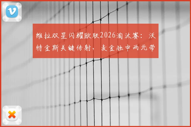 维拉双星闪耀欧联2026淘汰赛:沃特金斯关键传射,麦金独中两元带队4-1大胜诺丁汉森林,昂首挺进决赛